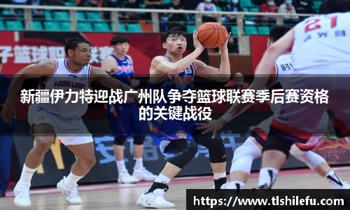 新疆伊力特迎战广州队争夺篮球联赛季后赛资格的关键战役